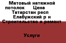 Матовый натяжной потолок.  › Цена ­ 250 - Татарстан респ., Елабужский р-н Строительство и ремонт » Услуги   